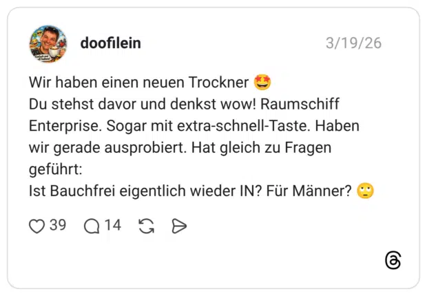 Wir haben einen neuen Trockner Du stehst davor und denkst wow! Raumschiff Enterprise. Sogar mit extra-schnell-Taste. Haben wir gerade ausprobiert. Hat gleich zu Fragen geführt: Ist Bauchfrei eigentlich wieder IN? Für Männer?