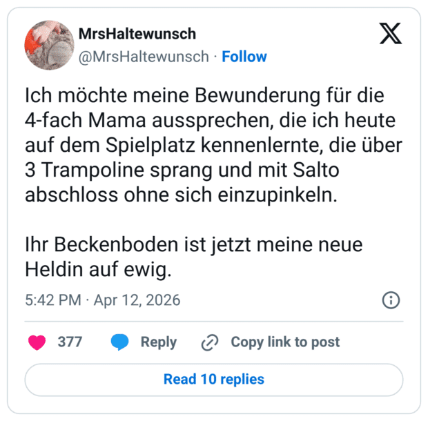 Ich möchte meine Bewunderung für die 4-fach Mama aussprechen, die ich heute auf dem Spielplatz kennenlernte, die über 3 Trampoline sprang und mit Salto abschloss ohne sich einzupinkeln. Ihr Beckenboden ist jetzt meine neue Heldin auf ewig.