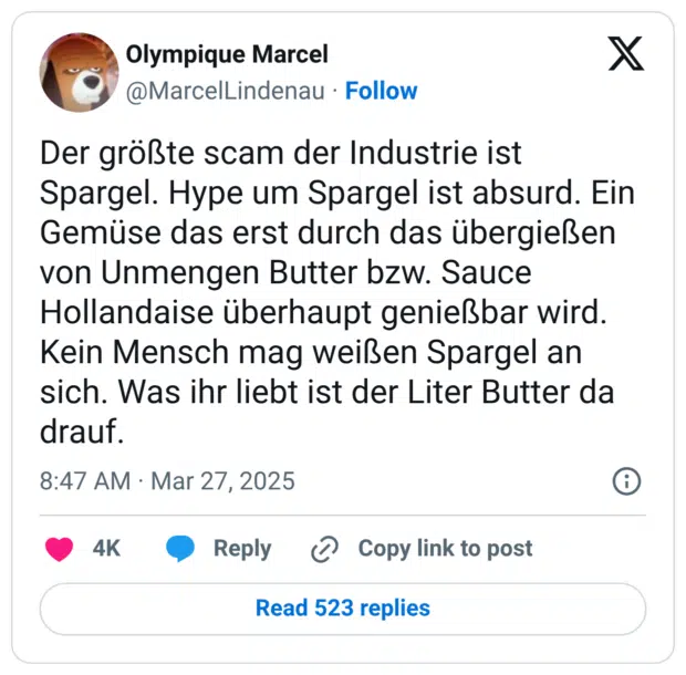 Der größte scam der Industrie ist Spargel. Hype um Spargel ist absurd. Ein Gemüse das erst durch das übergießen von Unmengen Butter bzw. Sauce Hollandaise überhaupt genießbar wird. Kein Mensch mag weißen Spargel an sich. Was ihr liebt ist der Liter Butter da drauf.