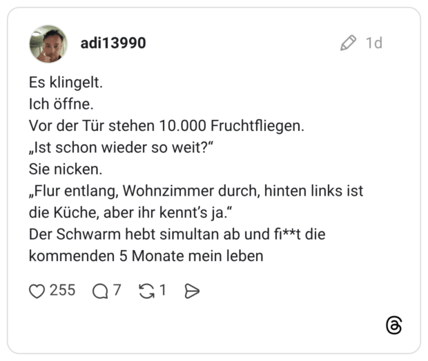 Es klingelt. Ich öffne. Vor der Tür stehen 10.000 Fruchtfliegen. „Ist schon wieder so weit?" Sie nicken. „Flur entlang, Wohnzimmer durch, hinten links ist die Küche, aber ihr kennt's ja." Der Schwarm hebt simultan ab und fi**t die kommenden 5 Monate mein leben