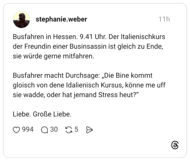 Busfahren in Hessen. 9.41 Uhr. Der Italienischkurs der Freundin einer Businsassin ist gleich zu Ende, sie würde gerne mitfahren. Busfahrer macht Durchsage: „Die Bine kommt gloisch von dene Idalienisch Kursus, könne me uff sie wadde, oder hat jemand Stress heut?" Liebe. Große Liebe