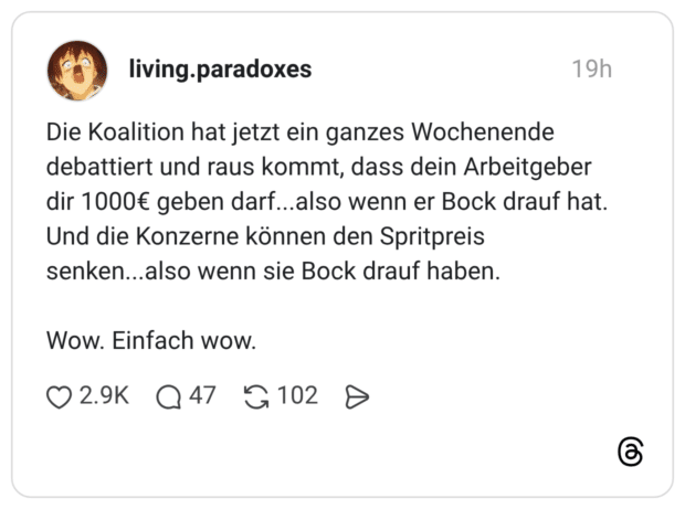 Die Koalition hat jetzt ein ganzes Wochenende debattiert und raus kommt, dass dein Arbeitgeber dir 1000€ geben darf...also wenn er Bock drauf hat. Und die Konzerne können den Spritpreis senken...also wenn sie Bock drauf haben. Wow. Einfach wow.