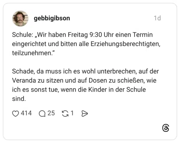 Schule: „Wir haben Freitag 9:30 Uhr einen Termin eingerichtet und bitten alle Erziehungsberechtigten, teilzunehmen." Schade, da muss ich es wohl unterbrechen, auf der Veranda zu sitzen und auf Dosen zu schießen, wie ich es sonst tue, wenn die Kinder in der Schule sind
