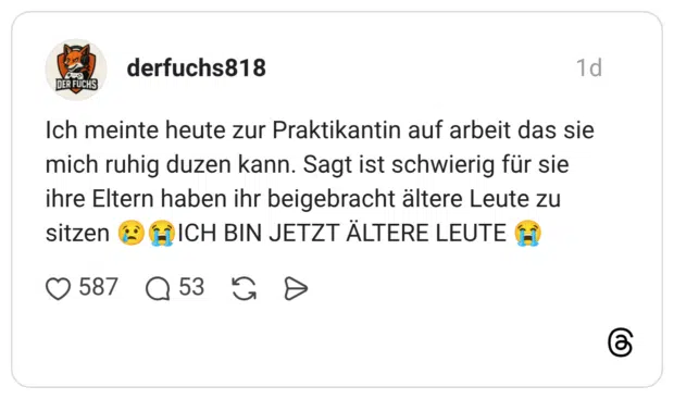 DER FUCHS Ich meinte heute zur Praktikantin auf arbeit das sie mich ruhig duzen kann. Sagt ist schwierig für sie ihre Eltern haben ihr beigebracht ältere Leute zu sitzen CHICH BIN JETZT ÄLTERE LEUTE