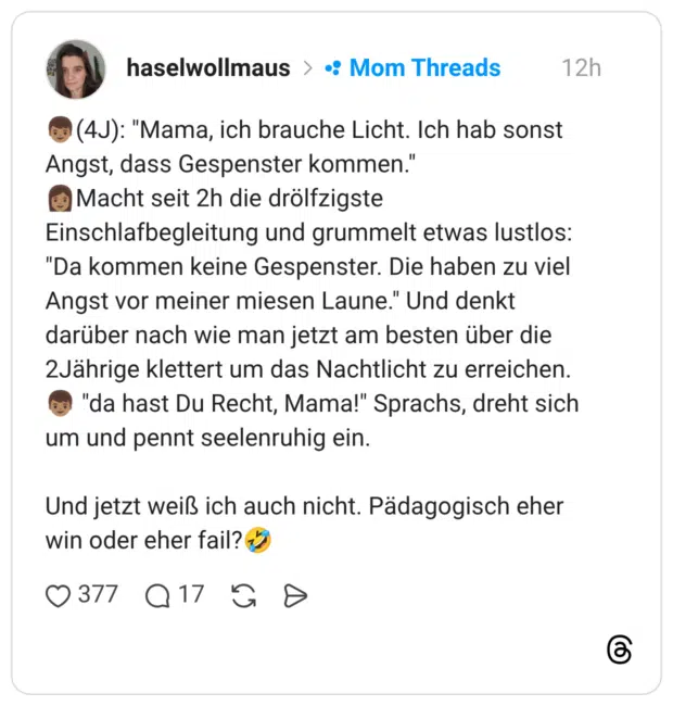 (4J): "Mama, ich brauche Licht. Ich hab sonst Angst, dass Gespenster kommen." Macht seit 2h die drölfzigste Einschlafbegleitung und grummelt etwas lustlos: "Da kommen keine Gespenster. Die haben zu viel Angst vor meiner miesen Laune." Und denkt darüber nach wie man jetzt am besten über die 2Jährige klettert um das Nachtlicht zu erreichen. um und pennt seelenruhig ein. Und jetzt weiß ich auch nicht. Pädagogisch eher win oder eher fail?
