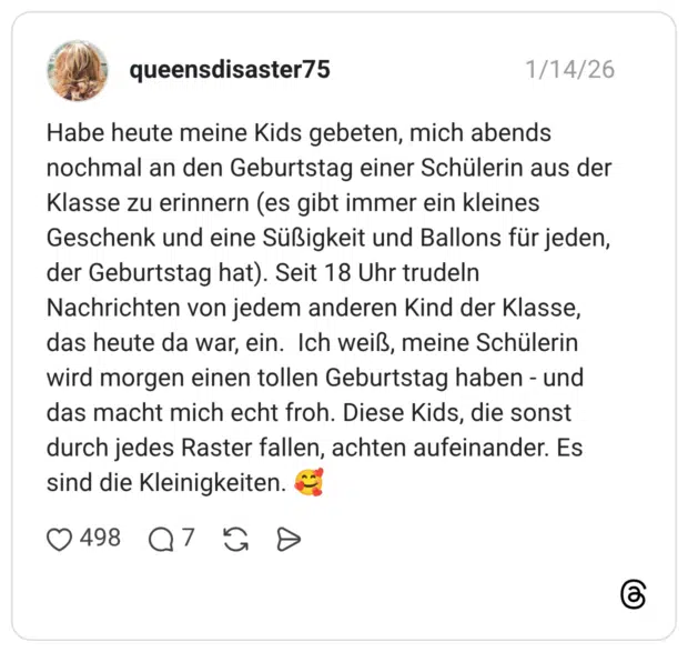 Habe heute meine Kids gebeten, mich abends nochmal an den Geburtstag einer Schülerin aus der Klasse zu erinnern (es gibt immer ein kleines Geschenk und eine Süßigkeit und Ballons für jeden, der Geburtstag hat). Seit 18 Uhr trudeln Nachrichten von jedem anderen Kind der Klasse, das heute da war, ein. Ich weiß, meine Schülerin wird morgen einen tollen Geburtstag haben - und das macht mich echt froh. Diese Kids, die sonst durch jedes Raster fallen, achten aufeinander. Es sind die Kleinigkeiten. 🥰