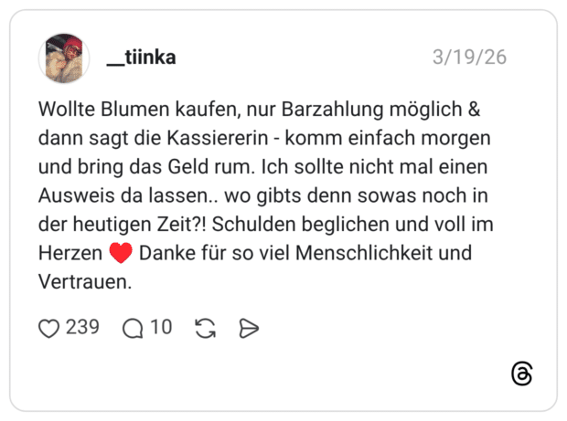Wollte Blumen kaufen, nur Barzahlung möglich & dann sagt die Kassiererin - komm einfach morgen und bring das Geld rum. Ich sollte nicht mal einen Ausweis da lassen.. wo gibts denn sowas noch in der heutigen Zeit?! Schulden beglichen und voll im Herzen ♥️ Danke für so viel Menschlichkeit und Vertrauen.