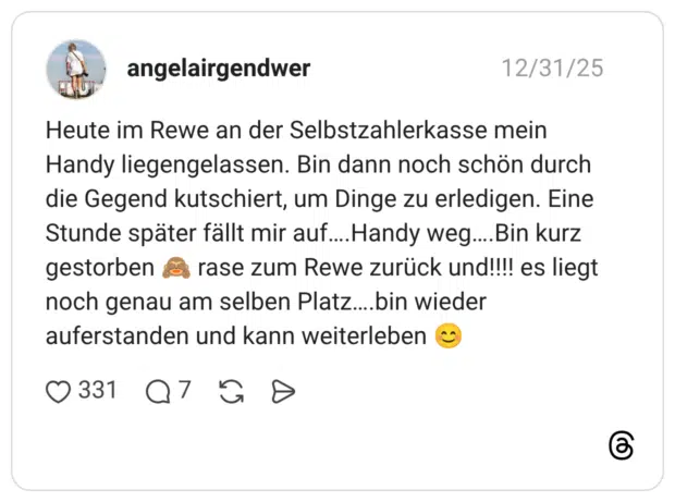 Heute im Rewe an der Selbstzahlerkasse mein Handy liegengelassen. Bin dann noch schön durch die Gegend kutschiert, um Dinge zu erledigen. Eine Stunde später fällt mir auf….Handy weg….Bin kurz gestorben 🙈 rase zum Rewe zurück und!!!! es liegt noch genau am selben Platz….bin wieder auferstanden und kann weiterleben 😊