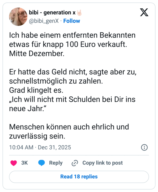 Ich habe einem entfernten Bekannten etwas für knapp 100 Euro verkauft. Mitte Dezember. Er hatte das Geld nicht, sagte aber zu, schnellstmöglich zu zahlen. Grad klingelt es. „Ich will nicht mit Schulden bei Dir ins neue Jahr.“ Menschen können auch ehrlich und zuverlässig sein.