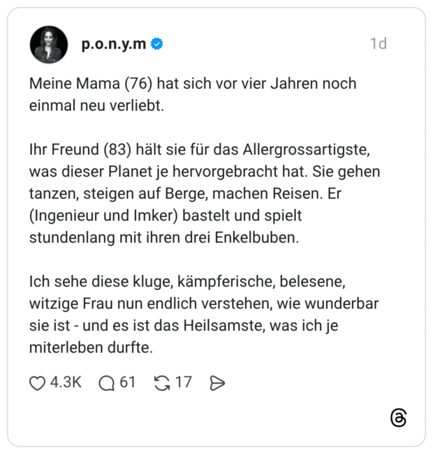 Meine Mama (76) hat sich vor vier Jahren noch einmal neu verliebt. Ihr Freund (83) hält sie für das Allergrossartigste, was dieser Planet je hervorgebracht hat. Sie gehen tanzen, steigen auf Berge, machen Reisen. Er (Ingenieur und Imker) bastelt und spielt stundenlang mit ihren drei Enkelbuben. Ich sehe diese kluge, kämpferische, belesene, witzige Frau nun endlich verstehen, wie wunderbar sie ist - und es ist das Heilsamste, was ich je miterleben durfte