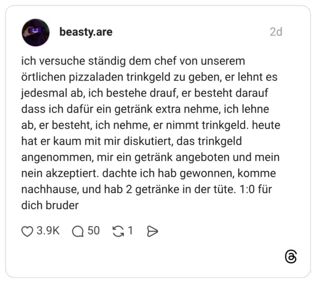 ich versuche ständig dem chef von unserem örtlichen pizzaladen trinkgeld zu geben, er lehnt es jedesmal ab, ich bestehe drauf, er besteht darauf dass ich dafür ein getränk extra nehme, ich lehne ab, er besteht, ich nehme, er nimmt trinkgeld. heute hat er kaum mit mir diskutiert, das trinkgeld angenommen, mir ein getränk angeboten und mein nein akzeptiert. dachte ich hab gewonnen, komme nachhause, und hab 2 getränke in der tüte. 1:0 für dich bruder 1 / 2