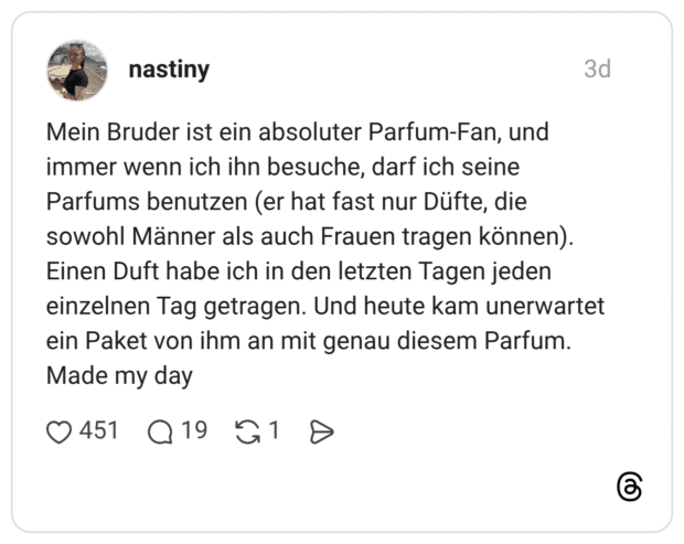 Mein Bruder ist ein absoluter Parfum-Fan, und immer wenn ich ihn besuche, darf ich seine Parfums benutzen (er hat fast nur Düfte, die sowohl Männer als auch Frauen tragen können). Einen Duft habe ich in den letzten Tagen jeden einzelnen Tag getragen. Und heute kam unerwartet ein Paket von ihm an mit genau diesem Parfum. Made my day