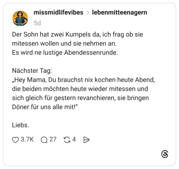 Der Sohn hat zwei Kumpels da, ich frag ob sie mitessen wollen und sie nehmen an. Es wird ne lustige Abendessenrunde. Nächster Tag: „Hey Mama, Du brauchst nix kochen heute Abend, die beiden möchten heute wieder mitessen und sich gleich für gestern revanchieren, sie bringen Döner für uns alle mit!“ Liebs.