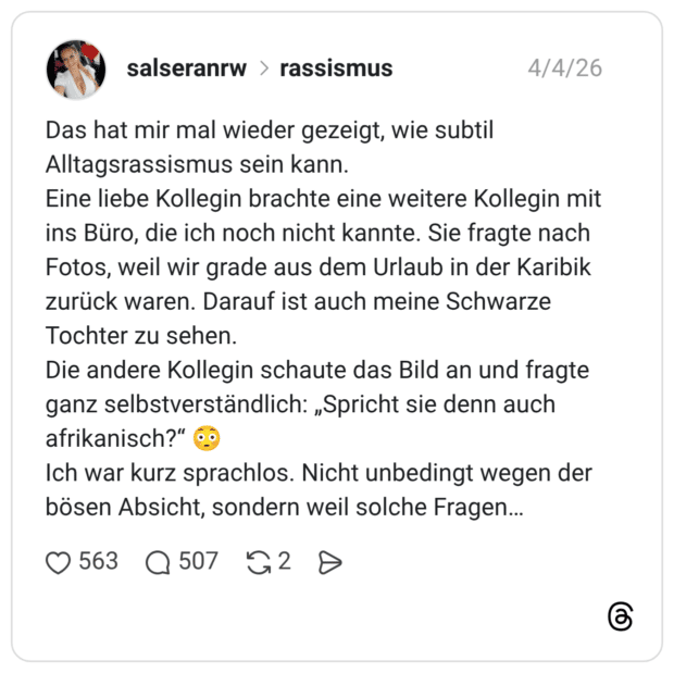 Das hat mir mal wieder gezeigt, wie subtil Alltagsrassismus sein kann. Eine liebe Kollegin brachte eine weitere Kollegin mit ins Büro, die ich noch nicht kannte. Sie fragte nach Fotos, weil wir grade aus dem Urlaub in der Karibik zurück waren. Darauf ist auch meine Schwarze Tochter zu sehen. Die andere Kollegin schaute das Bild an und fragte ganz selbstverständlich: „Spricht sie denn auch afrikanisch?" Ich war kurz sprachlos. Nicht unbedingt wegen der bösen Absicht, sondern weil solche Fragen...