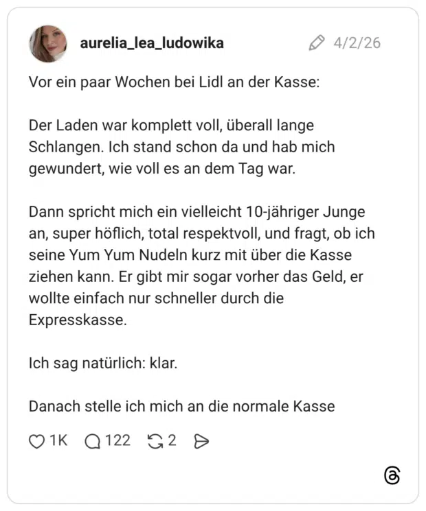 Vor ein paar Wochen bei Lidl an der Kasse: Der Laden war komplett voll, überall lange Schlangen. Ich stand schon da und hab mich gewundert, wie voll es an dem Tag war. Dann spricht mich ein vielleicht 10-jähriger Junge an, super höflich, total respektvoll, und fragt, ob ich seine Yum Yum Nudeln kurz mit über die Kasse ziehen kann. Er gibt mir sogar vorher das Geld, er wollte einfach nur schneller durch die Expresskasse. Ich sag natürlich: klar. Danach stelle ich mich an die normale Kasse