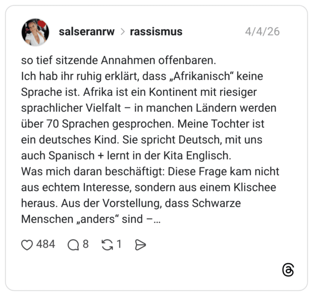 so tief sitzende Annahmen offenbaren. Ich hab ihr ruhig erklärt, dass „Afrikanisch" keine Sprache ist. Afrika ist ein Kontinent mit riesiger sprachlicher Vielfalt - in manchen Ländern werden über 70 Sprachen gesprochen. Meine Tochter ist ein deutsches Kind. Sie spricht Deutsch, mit uns auch Spanisch + lernt in der Kita Englisch. Was mich daran beschäftigt: Diese Frage kam nicht aus echtem Interesse, sondern aus einem Klischee heraus. Aus der Vorstellung, dass Schwarze Menschen „anders" sind -. ... ...