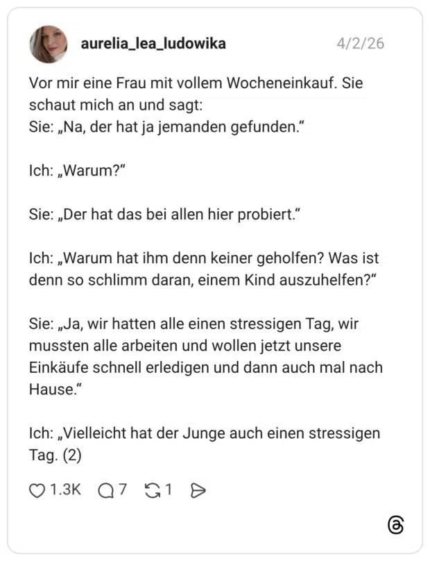 Vor mir eine Frau mit vollem Wocheneinkauf. Sie schaut mich an und sagt: Sie: „Na, der hat ja jemanden gefunden." Ich: „Warum?" Sie: „Der hat das bei allen hier probiert." Ich: „Warum hat ihm denn keiner geholfen? Was ist denn so schlimm daran, einem Kind auszuhelfen?" Sie: „Ja, wir hatten alle einen stressigen Tag, wir mussten alle arbeiten und wollen jetzt unsere Einkäufe schnell erledigen und dann auch mal nach Hause." Ich: „Vielleicht hat der Junge auch einen stressigen Tag. (2)