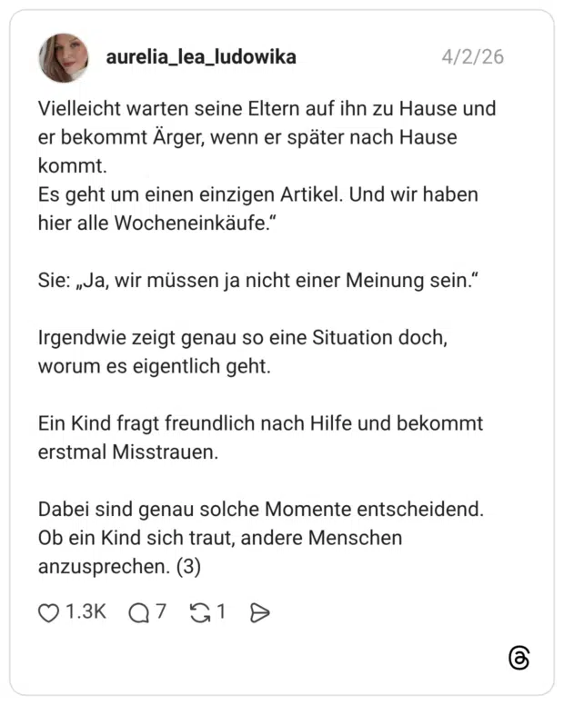 Vielleicht warten seine Eltern auf ihn zu Hause und er bekommt Ärger, wenn er später nach Hause kommt. Es geht um einen einzigen Artikel. Und wir haben hier alle Wocheneinkäufe." Sie: „Ja, wir müssen ja nicht einer Meinung sein." Irgendwie zeigt genau so eine Situation doch, worum es eigentlich geht. Ein Kind fragt freundlich nach Hilfe und bekommt erstmal Misstrauen. Dabei sind genau solche Momente entscheidend. Ob ein Kind sich traut, andere Menschen anzusprechen. (3)