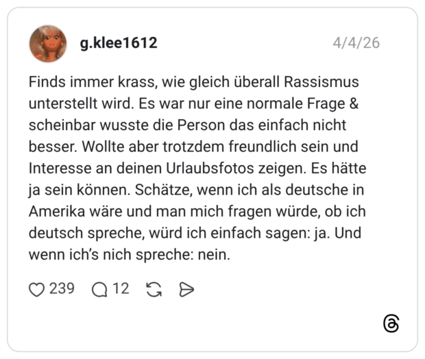 Finds immer krass, wie gleich überall Rassismus unterstellt wird. Es war nur eine normale Frage & scheinbar wusste die Person das einfach nicht besser. Wollte aber trotzdem freundlich sein und Interesse an deinen Urlaubsfotos zeigen. Es hätte ja sein können. Schätze, wenn ich als deutsche in Amerika wäre und man mich fragen würde, ob ich deutsch spreche, würd ich einfach sagen: ja. Und wenn ich's nich spreche: nein.