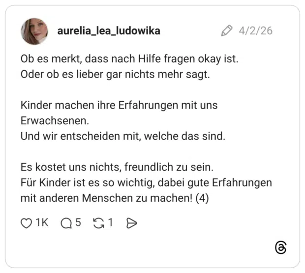 Ob es merkt, dass nach Hilfe fragen okay ist. Oder ob es lieber gar nichts mehr sagt. Kinder machen ihre Erfahrungen mit uns Erwachsenen. Und wir entscheiden mit, welche das sind. Es kostet uns nichts, freundlich zu sein. Für Kinder ist es so wichtig, dabei gute Erfahrungen mit anderen Menschen zu machen! (4)