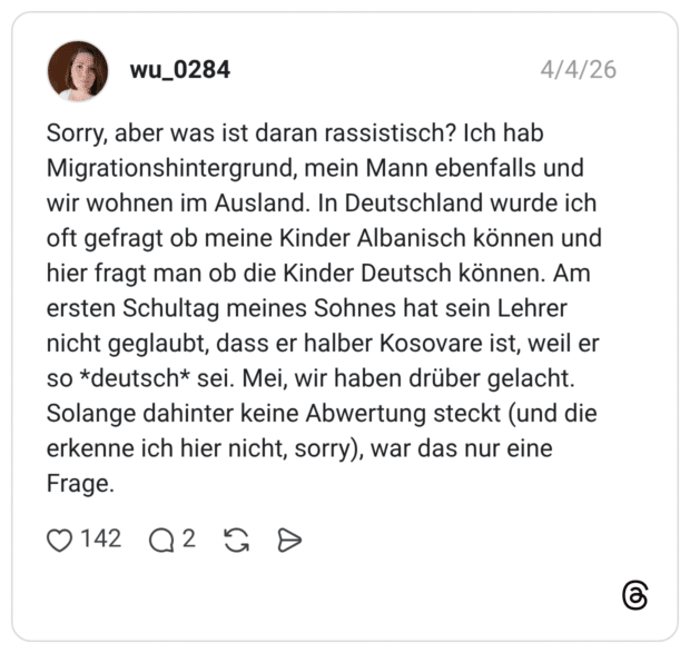 Sorry, aber was ist daran rassistisch? Ich hab Migrationshintergrund, mein Mann ebenfalls und wir wohnen im Ausland. In Deutschland wurde ich oft gefragt ob meine Kinder Albanisch können und hier fragt man ob die Kinder Deutsch können. Am ersten Schultag meines Sohnes hat sein Lehrer nicht geglaubt, dass er halber Kosovare ist, weil er so *deutsch* sei. Mei, wir haben drüber gelacht. Solange dahinter keine Abwertung steckt (und die erkenne ich hier nicht, sorry), war das nur eine Frage.