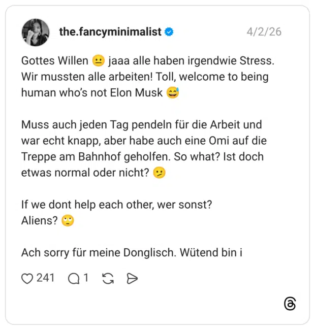 Gottes Willen jaaa alle haben irgendwie Stress. Wir mussten alle arbeiten! Toll, welcome to being human who's not Elon Musk Muss auch jeden Tag pendeln für die Arbeit und war echt knapp, aber habe auch eine Omi auf die Treppe am Bahnhof geholfen. So what? Ist doch etwas normal oder nicht? If we dont help each other, wer sonst? Aliens? Ach sorry für meine Donglisch. Wütend bin i