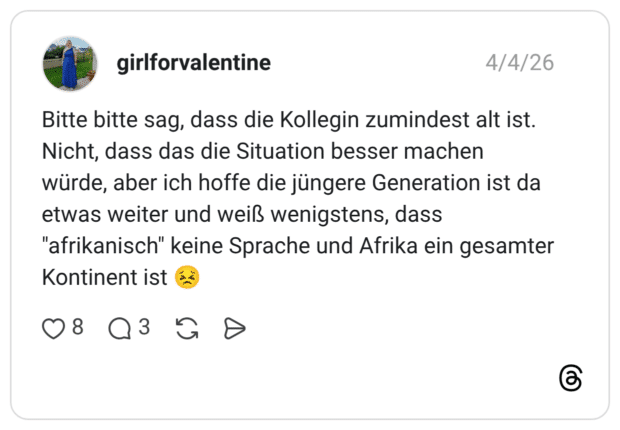 Bitte bitte sag, dass die Kollegin zumindest alt ist. Nicht, dass das die Situation besser machen würde, aber ich hoffe die jüngere Generation ist da etwas weiter und weiß wenigstens, dass "afrikanisch" keine Sprache und Afrika ein gesamter Kontinent ist