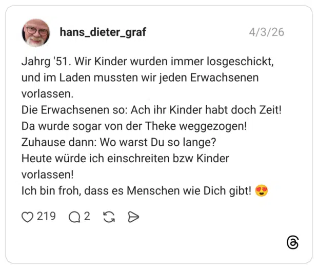 Jahrg '51. Wir Kinder wurden immer losgeschickt, und im Laden mussten wir jeden Erwachsenen vorlassen. Die Erwachsenen so: Ach ihr Kinder habt doch Zeit! Da wurde sogar von der Theke weggezogen! Zuhause dann: Wo warst Du so lange? Heute würde ich einschreiten bzw Kinder vorlassen! Ich bin froh, dass es Menschen wie Dich gibt!