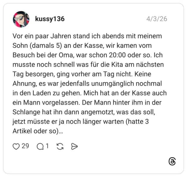 Vor ein paar Jahren stand ich abends mit meinem Sohn (damals 5) an der Kasse, wir kamen vom Besuch bei der Oma, war schon 20:00 oder so. Ich musste noch schnell was für die Kita am nächsten Tag besorgen, ging vorher am Tag nicht. Keine Ahnung, es war jedenfalls unumgänglich nochmal in den Laden zu gehen. Mich hat an der Kasse auch ein Mann vorgelassen. Der Mann hinter ihm in der Schlange hat ihn dann angemotzt, was das soll, jetzt müsste er ja noch länger warten (hatte 3 Artikel oder so)...