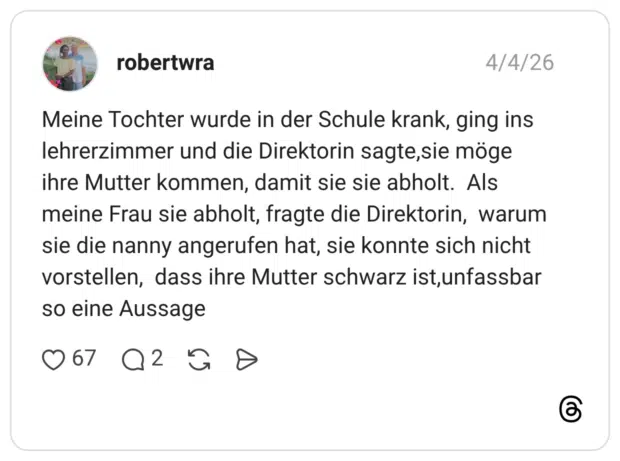 Meine Tochter wurde in der Schule krank, ging ins lehrerzimmer und die Direktorin sagte,sie möge ihre Mutter kommen, damit sie sie abholt. Als meine Frau sie abholt, fragte die Direktorin, warum sie die nanny angerufen hat, sie konnte sich nicht vorstellen, dass ihre Mutter schwarz ist, unfassbar so eine Aussage