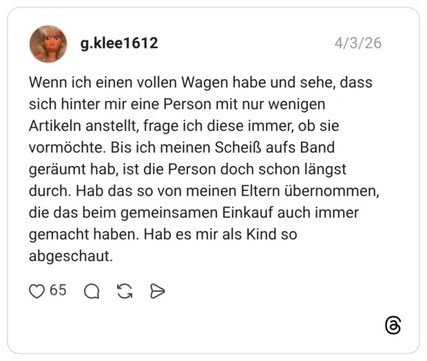 Wenn ich einen vollen Wagen habe und sehe, dass sich hinter mir eine Person mit nur wenigen Artikeln anstellt, frage ich diese immer, ob sie vormöchte. Bis ich meinen Scheiß aufs Band geräumt hab, ist die Person doch schon längst durch. Hab das so von meinen Eltern übernommen, die das beim gemeinsamen Einkauf auch immer gemacht haben. Hab es mir als Kind so abgeschaut.