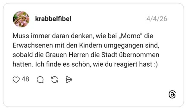 Muss immer daran denken, wie bei „Momo" die Erwachsenen mit den Kindern umgegangen sind, sobald die Grauen Herren die Stadt übernommen hatten. Ich finde es schön, wie du reagiert hast :)