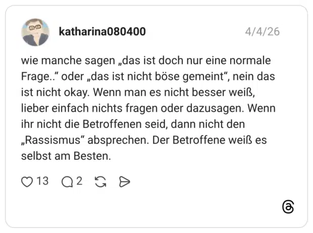 wie manche sagen „das ist doch nur eine normale Frage.." oder „das ist nicht böse gemeint", nein das ist nicht okay. Wenn man es nicht besser weiß, lieber einfach nichts fragen oder dazusagen. Wenn ihr nicht die Betroffenen seid, dann nicht den „Rassismus" absprechen. Der Betroffene weiß es selbst am Besten.
