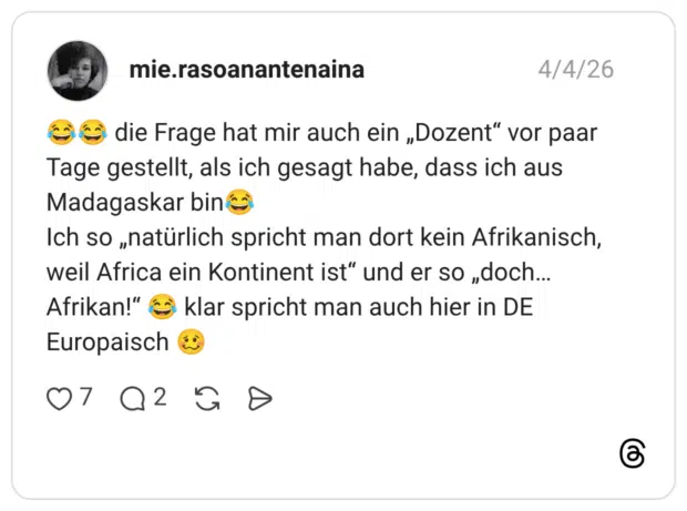 die Frage hat mir auch ein „Dozent" vor paar Tage gestellt, als ich gesagt habe, dass ich aus Madagaskar bin Ich so „natürlich spricht man dort kein Afrikanisch, weil Africa ein Kontinent ist" und er so „doch... Afrikan!" klar spricht man auch hier in DE Europaisch