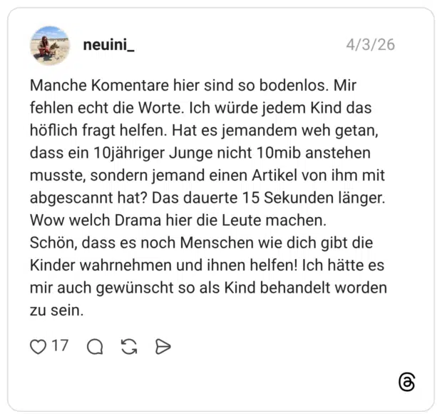 Manche Komentare hier sind so bodenlos. Mir fehlen echt die Worte. Ich würde jedem Kind das höflich fragt helfen. Hat es jemandem weh getan, dass ein 10jähriger Junge nicht 10mib anstehen musste, sondern jemand einen Artikel von ihm mit abgescannt hat? Das dauerte 15 Sekunden länger. Wow welch Drama hier die Leute machen. Schön, dass es noch Menschen wie dich gibt die Kinder wahrnehmen und ihnen helfen! Ich hätte es mir auch gewünscht so als Kind behandelt worden zu sein.