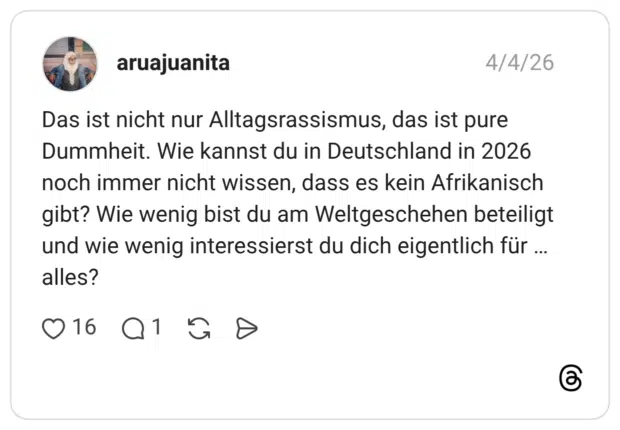 Das ist nicht nur Alltagsrassismus, das ist pure Dummheit. Wie kannst du in Deutschland in 2026 noch immer nicht wissen, dass es kein Afrikanisch gibt? Wie wenig bist du am Weltgeschehen beteiligt und wie wenig interessierst du dich eigentlich für alles? ...