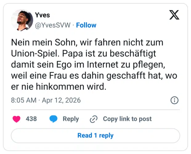 Nein mein Sohn, wir fahren nicht zum Union-Spiel. Papa ist zu beschäftigt damit sein Ego im Internet zu pflegen, weil eine Frau es dahin geschafft hat, wo er nie hinkommen wird.