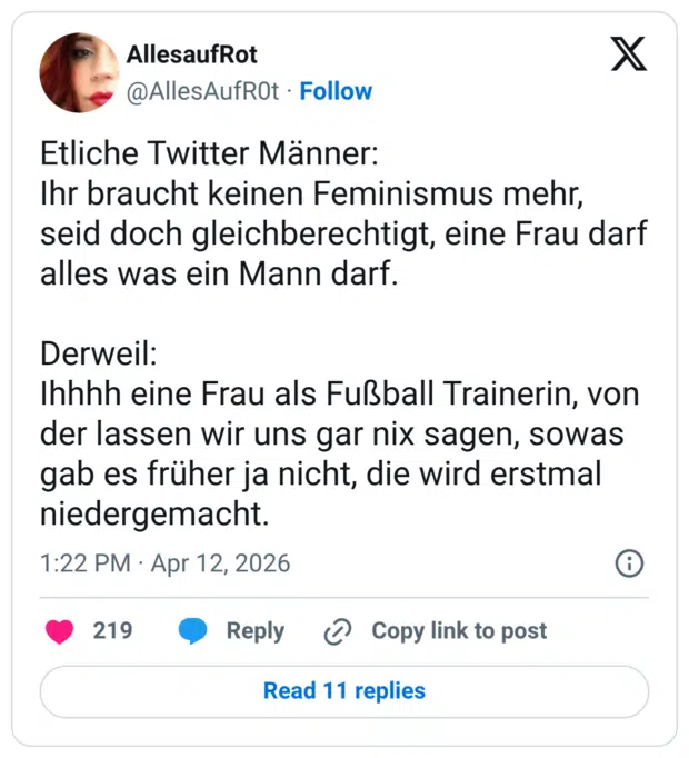 Etliche Twitter Männer: Ihr braucht keinen Feminismus mehr, seid doch gleichberechtigt, eine Frau darf alles was ein Mann darf. Derweil: Ihhhh eine Frau als Fußball Trainerin, von der lassen wir uns gar nix sagen, sowas gab es früher ja nicht, die wird erstmal niedergemacht.