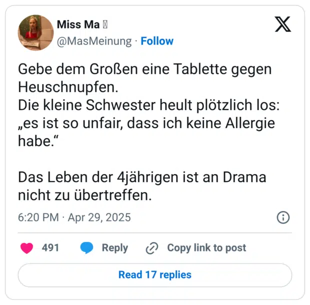 Gebe dem Großen eine Tablette gegen Heuschnupfen. Die kleine Schwester heult plötzlich los: „es ist so unfair, dass ich keine Allergie habe.“ Das Leben der 4jährigen ist an Drama nicht zu übertreffen.