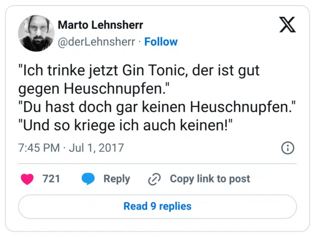 "Ich trinke jetzt Gin Tonic, der ist gut gegen Heuschnupfen." "Du hast doch gar keinen Heuschnupfen." "Und so kriege ich auch keinen!"