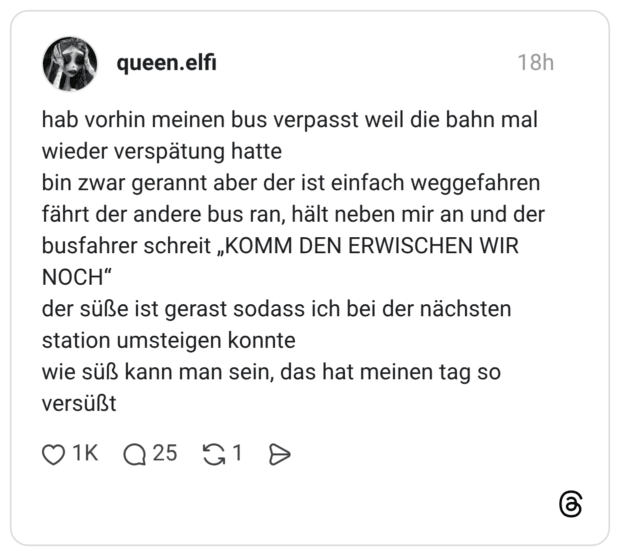 hab vorhin meinen bus verpasst weil die bahn mal wieder verspätung hatte bin zwar gerannt aber der ist einfach weggefahren fährt der andere bus ran, hält neben mir an und der busfahrer schreit „KOMM DEN ERWISCHEN WIR NOCH" der süße ist gerast sodass ich bei der nächsten station umsteigen konnte wie süß kann man sein, das hat meinen tag so versüßt