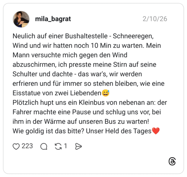 Neulich auf einer Bushaltestelle - Schneeregen, Wind und wir hatten noch 10 Min zu warten. Mein Mann versuchte mich gegen den Wind abzuschirmen, ich presste meine Stirn auf seine Schulter und dachte - das war's, wir werden erfrieren und für immer so stehen bleiben, wie eine Eisstatue von zwei Liebenden Plötzlich hupt uns ein Kleinbus von nebenan an: der Fahrer machte eine Pause und schlug uns vor, bei ihm in der Wärme auf unseren Bus zu warten! Wie goldig ist das bitte? Unser Held des Tages