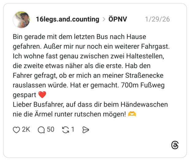 Bin gerade mit dem letzten Bus nach Hause gefahren. Außer mir nur noch ein weiterer Fahrgast. Ich wohne fast genau zwischen zwei Haltestellen, die zweite etwas näher als die erste. Hab den Fahrer gefragt, ob er mich an meiner Straßenecke rauslassen würde. Hat er gemacht. 700m Fußweg gespart Lieber Busfahrer, auf dass dir beim Händewaschen nie die Ärmel runter rutschen mögen!