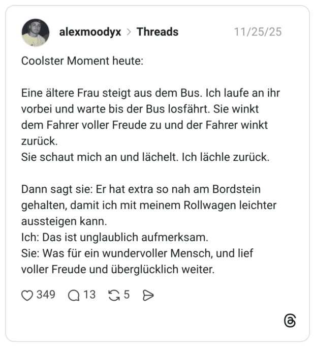 Coolster Moment heute: Eine ältere Frau steigt aus dem Bus. Ich laufe an ihr vorbei und warte bis der Bus losfährt. Sie winkt dem Fahrer voller Freude zu und der Fahrer winkt zurück. Sie schaut mich an und lächelt. Ich lächle zurück. Dann sagt sie: Er hat extra so nah am Bordstein gehalten, damit ich mit meinem Rollwagen leichter aussteigen kann. Ich: Das ist unglaublich aufmerksam. Sie: Was für ein wundervoller Mensch, und lief voller Freude und überglücklich weiter.