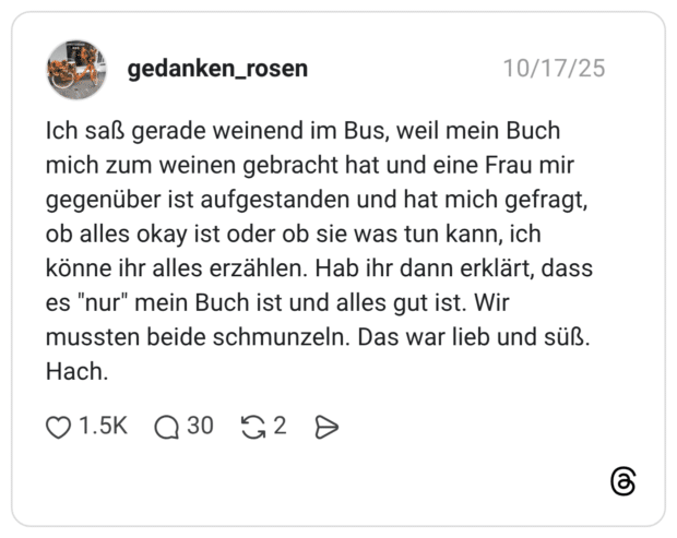 Ich saß gerade weinend im Bus, weil mein Buch mich zum weinen gebracht hat und eine Frau mir gegenüber ist aufgestanden und hat mich gefragt, ob alles okay ist oder ob sie was tun kann, ich könne ihr alles erzählen. Hab ihr dann erklärt, dass es "nur" mein Buch ist und alles gut ist. Wir mussten beide schmunzeln. Das war lieb und süß. Hach.