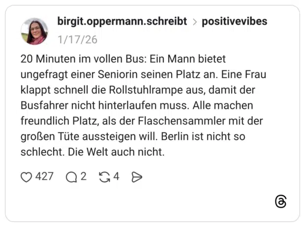 20 Minuten im vollen Bus: Ein Mann bietet ungefragt einer Seniorin seinen Platz an. Eine Frau klappt schnell die Rollstuhlrampe aus, damit der Busfahrer nicht hinterlaufen muss. Alle machen freundlich Platz, als der Flaschensammler mit der großen Tüte aussteigen will. Berlin ist nicht so schlecht. Die Welt auch nicht.