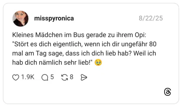 Kleines Mädchen im Bus gerade zu ihrem Opi: "Stört es dich eigentlich, wenn ich dir ungefähr 80 mal am Tag sage, dass ich dich lieb hab? Weil ich hab dich nämlich sehr lieb!"