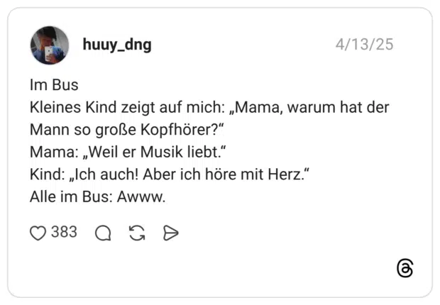 Im Bus Kleines Kind zeigt auf mich: „Mama, warum hat der Mann so große Kopfhörer?" Mama: „Weil er Musik liebt." Kind: „Ich auch! Aber ich höre mit Herz." Alle im Bus: Awww.