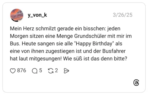 Mein Herz schmilzt gerade ein bisschen: jeden Morgen sitzen eine Menge Grundschüler mit mir im Bus. Heute sangen sie alle "Happy Birthday" als eine von ihnen zugestiegen ist und der Busfahrer hat laut mitgesungen! Wie süß ist das denn bitte?