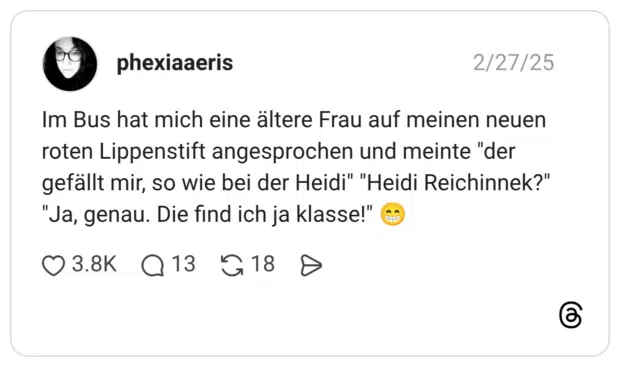 Im Bus hat mich eine ältere Frau auf meinen neuen roten Lippenstift angesprochen und meinte "der gefällt mir, so wie bei der Heidi" "Heidi Reichinnek?" "Ja, genau. Die find ich ja klasse!"